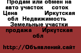 Продам или обмен на авто участок 10 соток › Цена ­ 450 000 - Иркутская обл. Недвижимость » Земельные участки продажа   . Иркутская обл.